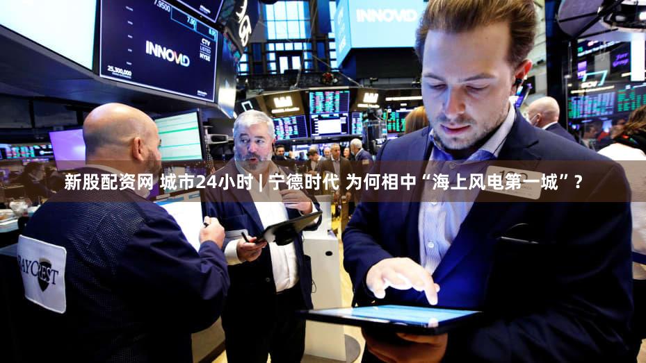 新股配资网 城市24小时 | 宁德时代 为何相中“海上风电第一城”？