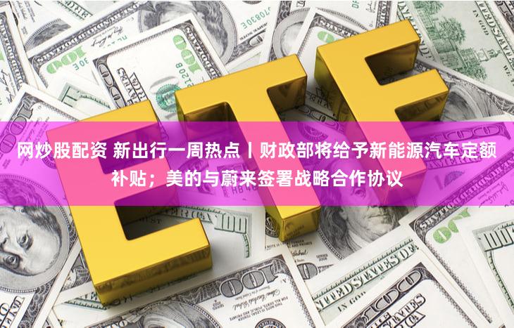 网炒股配资 新出行一周热点丨财政部将给予新能源汽车定额补贴；美的与蔚来签署战略合作协议