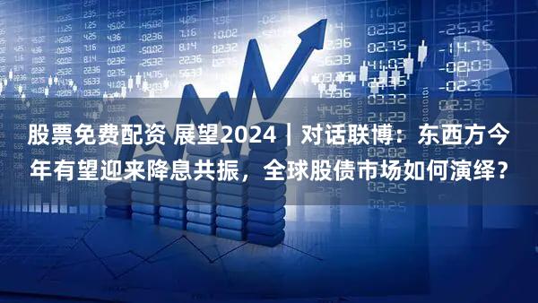 股票免费配资 展望2024｜对话联博：东西方今年有望迎来降息共振，全球股债市场如何演绎？