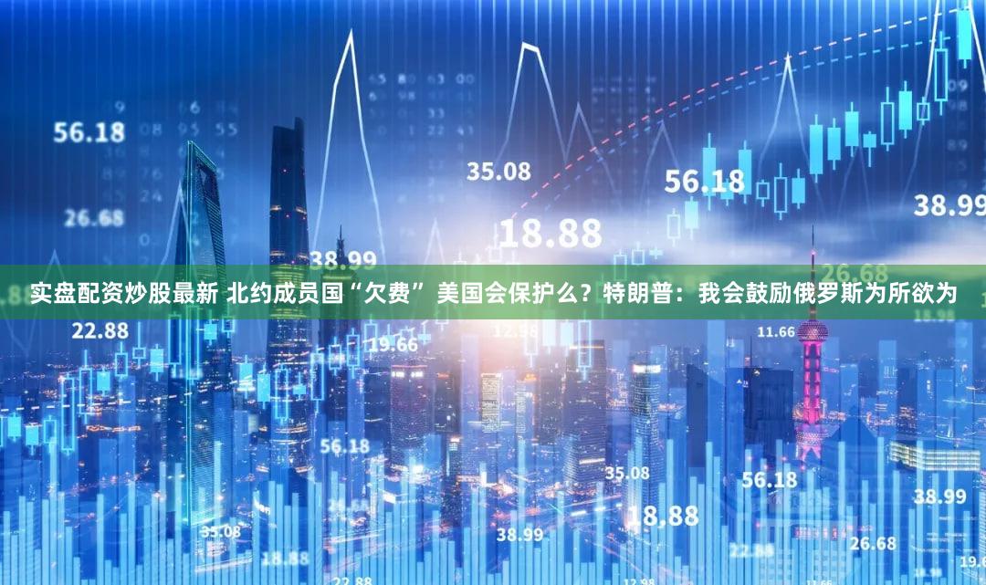 实盘配资炒股最新 北约成员国“欠费” 美国会保护么？特朗普：我会鼓励俄罗斯为所欲为