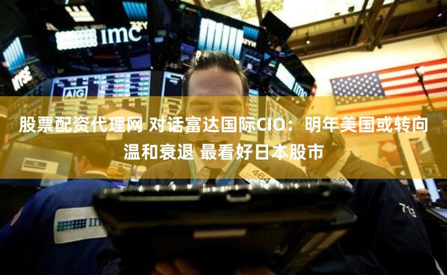 股票配资代理网 对话富达国际CIO：明年美国或转向温和衰退 最看好日本股市