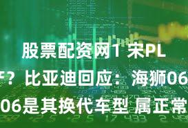 股票配资网1 宋PLUS将停产？比亚迪回应：海狮06是其换代车型 属正常产品切换