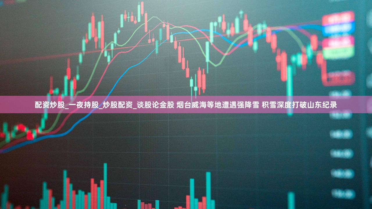 配资炒股_一夜持股_炒股配资_谈股论金股 烟台威海等地遭遇强降雪 积雪深度打破山东纪录