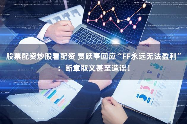 股票配资炒股看配资 贾跃亭回应“FF永远无法盈利”:断章取义甚至造谣!