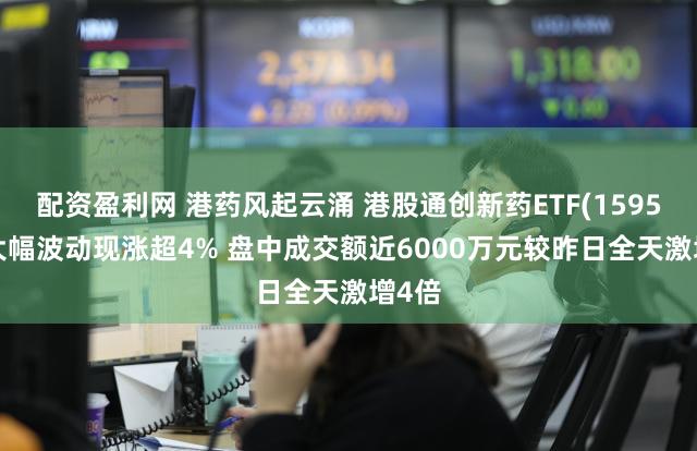 配资盈利网 港药风起云涌 港股通创新药ETF(159570)大幅波动现涨超4% 盘中成交额近6000万元较昨日全天激增4倍