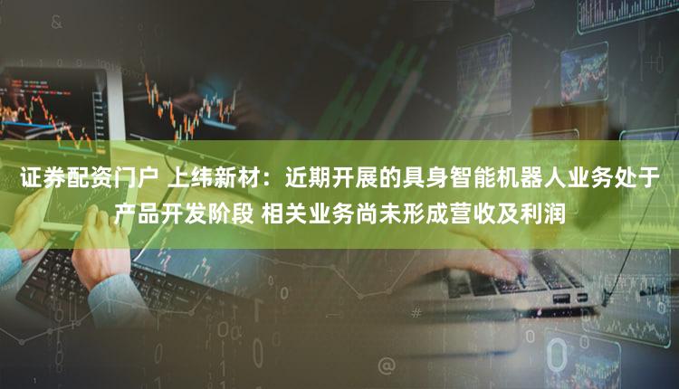 证券配资门户 上纬新材：近期开展的具身智能机器人业务处于产品开发阶段 相关业务尚未形成营收及利润