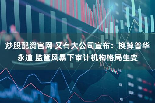 炒股配资官网 又有大公司宣布：换掉普华永道 监管风暴下审计机构格局生变