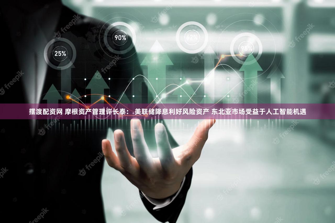 摆渡配资网 摩根资产管理许长泰: 美联储降息利好风险资产 东北亚市场受益于人工智能机遇