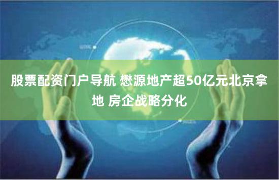 股票配资门户导航 懋源地产超50亿元北京拿地 房企战略分化