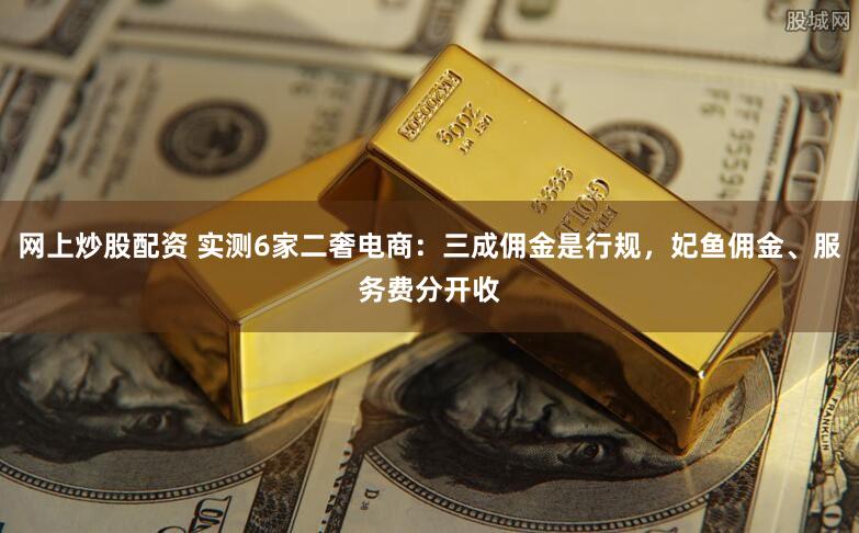 网上炒股配资 实测6家二奢电商：三成佣金是行规，妃鱼佣金、服务费分开收
