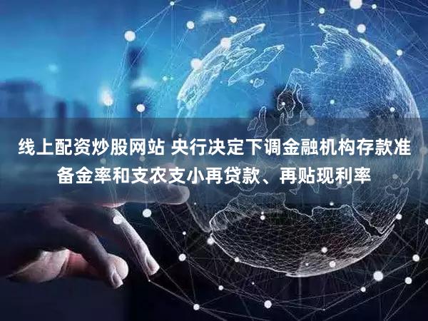 线上配资炒股网站 央行决定下调金融机构存款准备金率和支农支小再贷款、再贴现利率