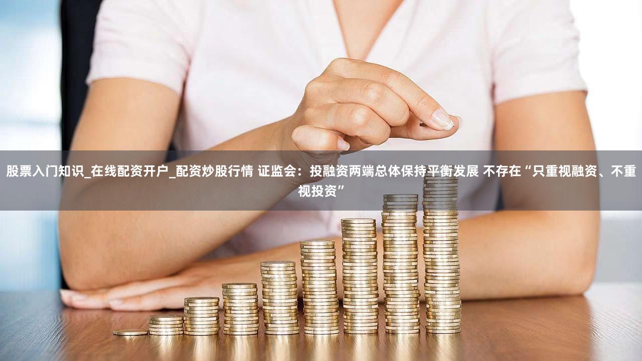 股票入门知识_在线配资开户_配资炒股行情 证监会:投融资两端总体保持平衡发展 不存在“只重视融资、不重视投资”