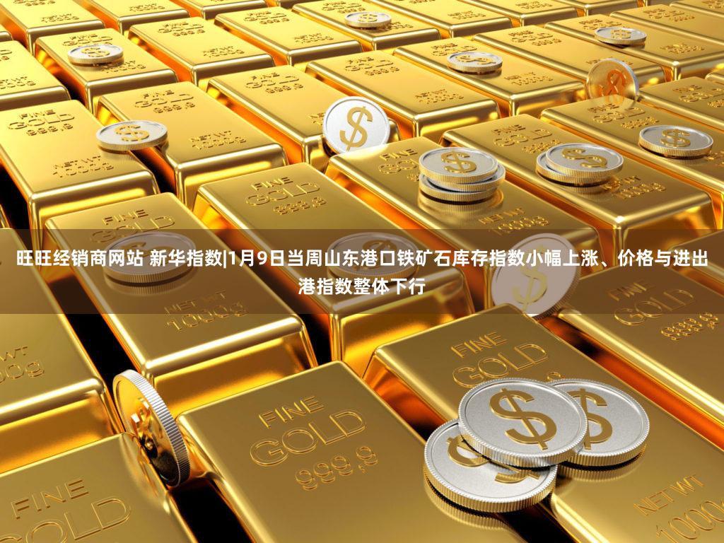 旺旺经销商网站 新华指数|1月9日当周山东港口铁矿石库存指数小幅上涨、价格与进出港指数整体下行