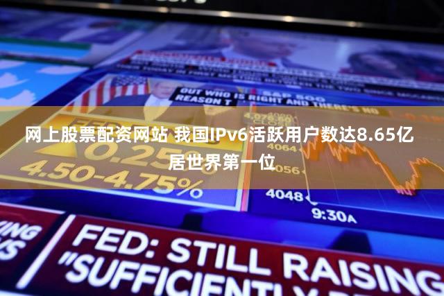 网上股票配资网站 我国IPv6活跃用户数达8.65亿 居世界第一位
