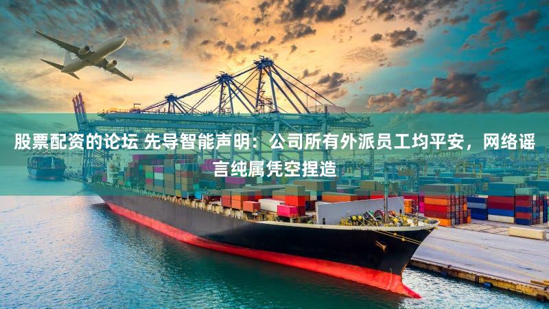 股票配资的论坛 先导智能声明:公司所有外派员工均平安,网络谣言纯属凭空捏造