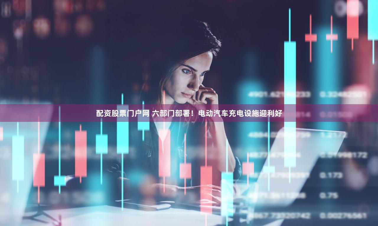 配资股票门户网 六部门部署!电动汽车充电设施迎利好