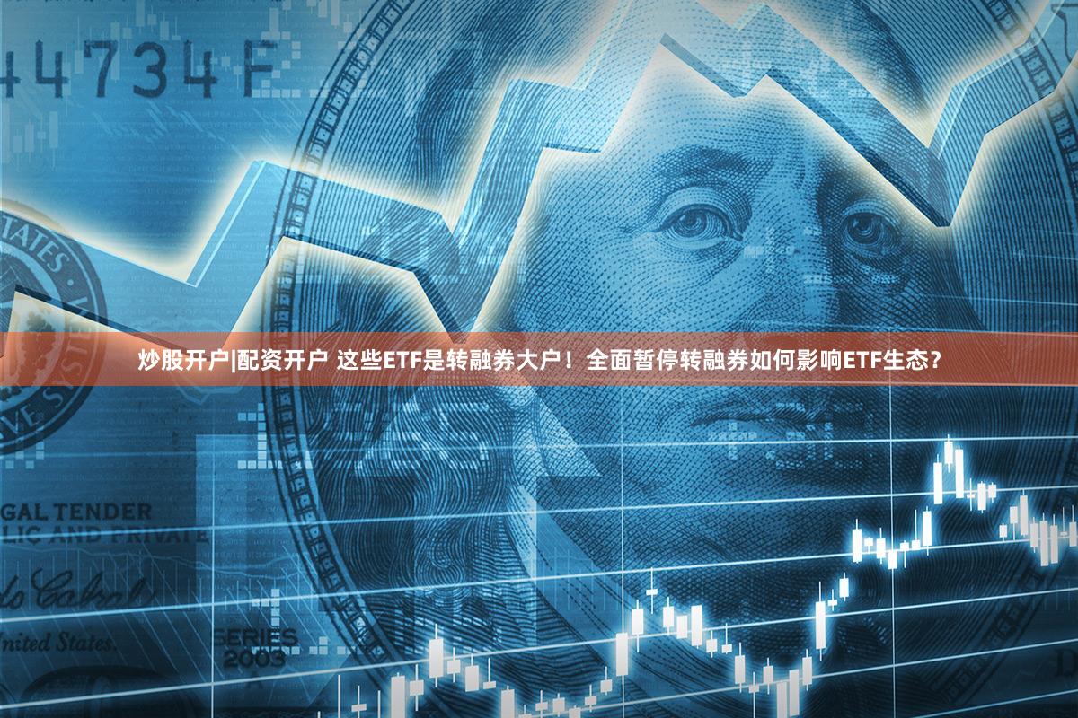 炒股开户|配资开户 这些ETF是转融券大户！全面暂停转融券如何影响ETF生态？