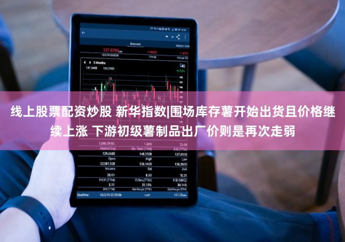 线上股票配资炒股 新华指数|围场库存薯开始出货且价格继续上涨 下游初级薯制品出厂价则是再次走弱