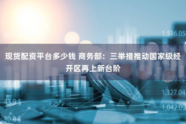 现货配资平台多少钱 商务部：三举措推动国家级经开区再上新台阶