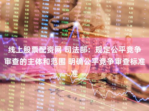 线上股票配资网 司法部：规定公平竞争审查的主体和范围 明确公平竞争审查标准