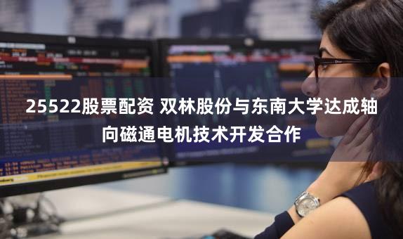 25522股票配资 双林股份与东南大学达成轴向磁通电机技术开发合作