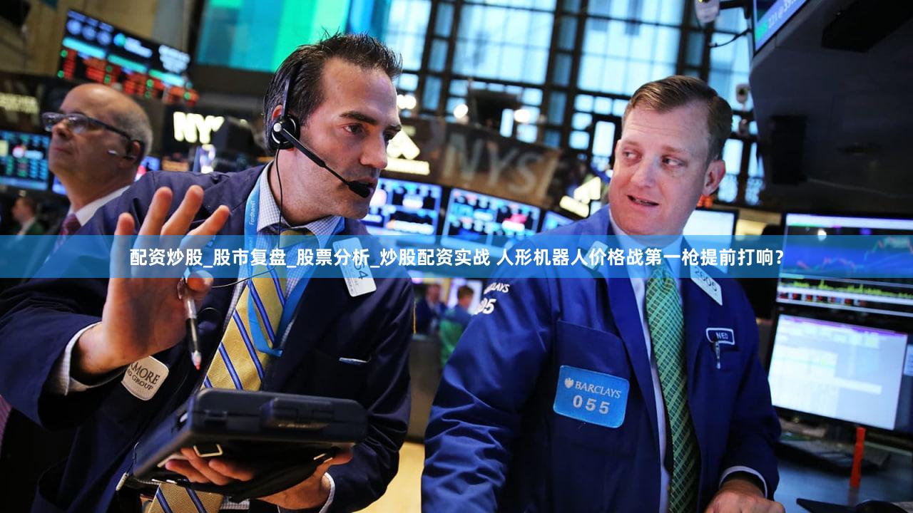 配资炒股_股市复盘_股票分析_炒股配资实战 人形机器人价格战第一枪提前打响？