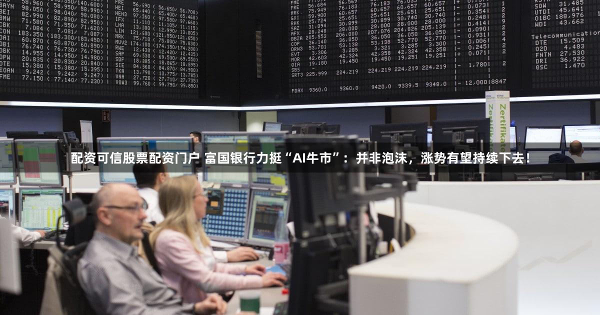 配资可信股票配资门户 富国银行力挺“AI牛市”：并非泡沫，涨势有望持续下去！