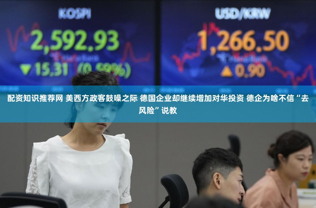 配资知识推荐网 美西方政客鼓噪之际 德国企业却继续增加对华投资 德企为啥不信“去风险”说教