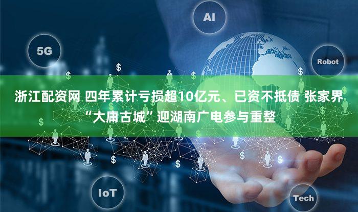 浙江配资网 四年累计亏损超10亿元、已资不抵债 张家界“大庸古城”迎湖南广电参与重整