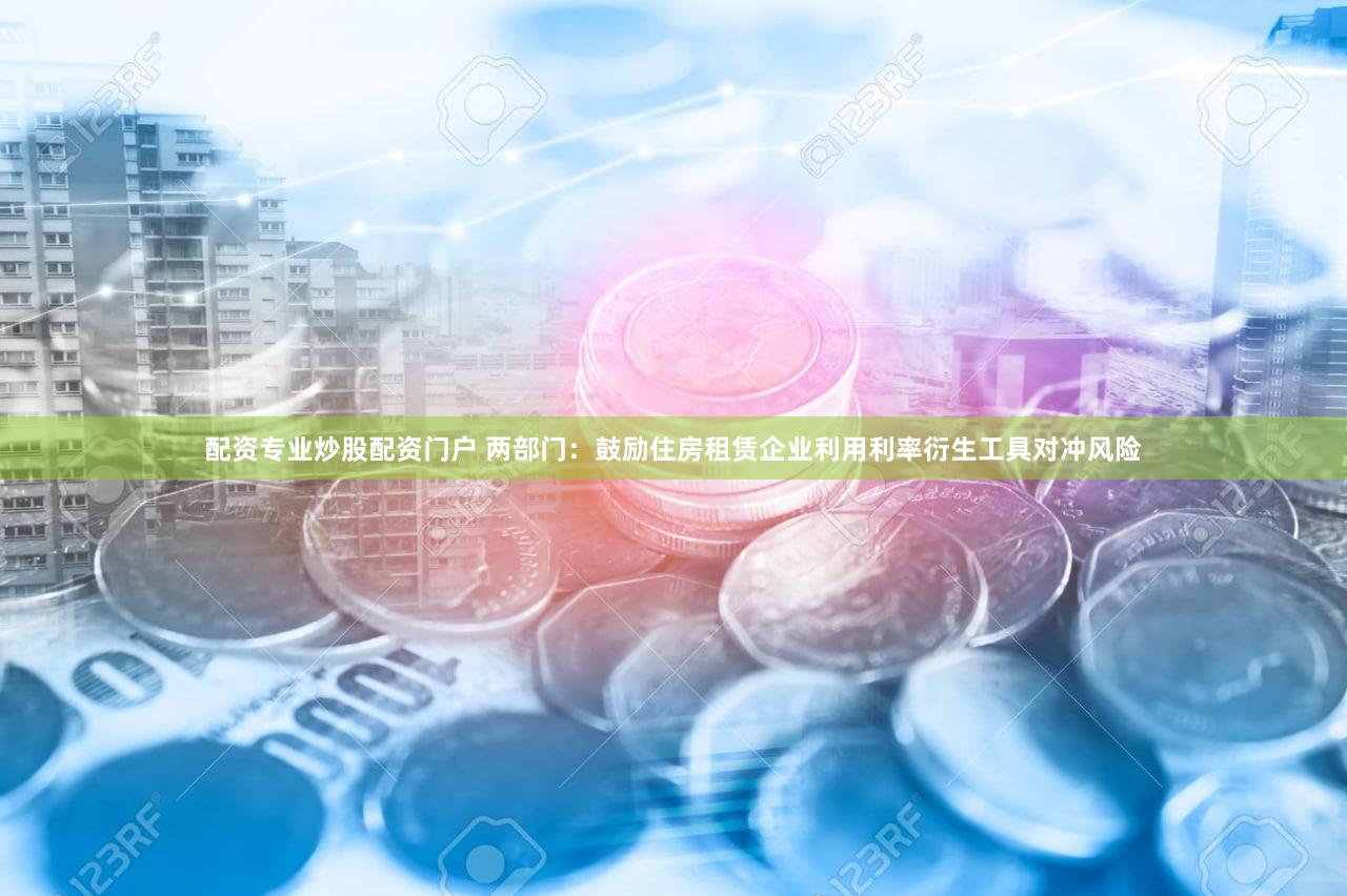 配资专业炒股配资门户 两部门:鼓励住房租赁企业利用利率衍生工具对冲风险