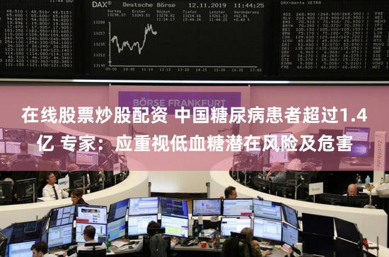 在线股票炒股配资 中国糖尿病患者超过1.4亿 专家:应重视低血糖潜在风险及危害