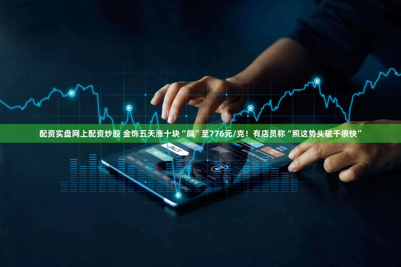 配资实盘网上配资炒股 金饰五天涨十块“飙”至776元/克！有店员称“照这势头破千很快”
