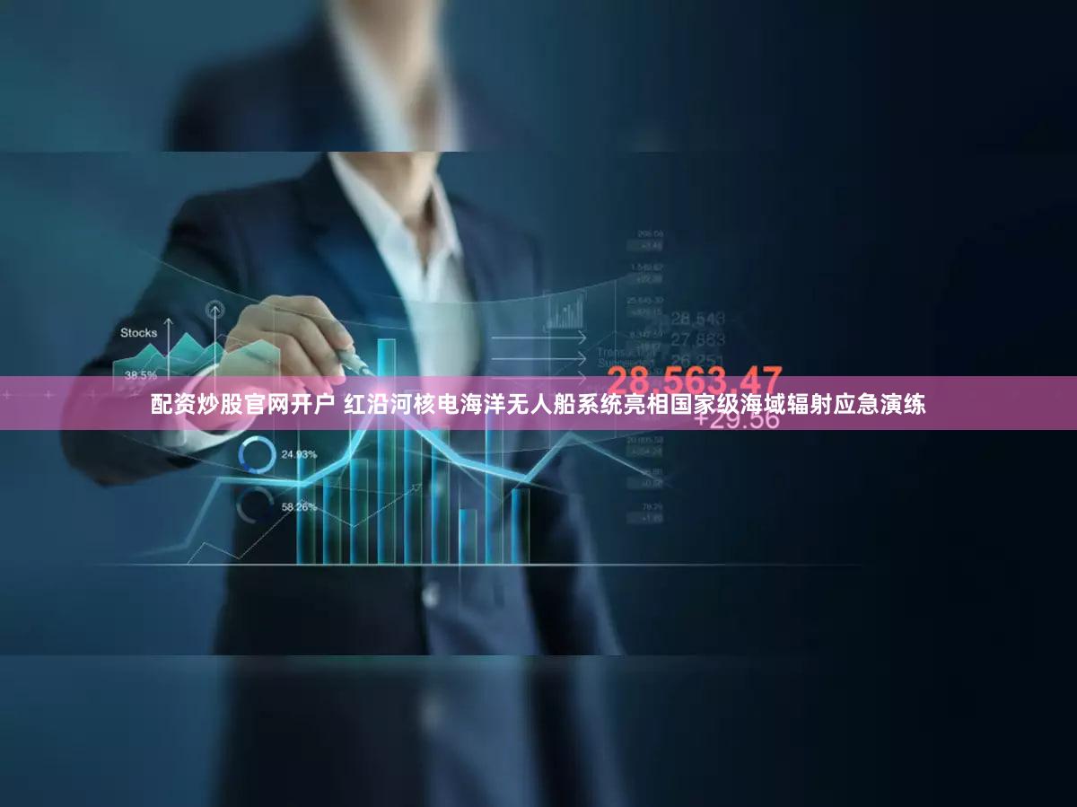 配资炒股官网开户 红沿河核电海洋无人船系统亮相国家级海域辐射应急演练