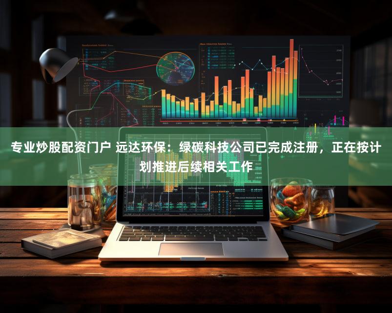 专业炒股配资门户 远达环保:绿碳科技公司已完成注册,正在按计划推进后续相关工作