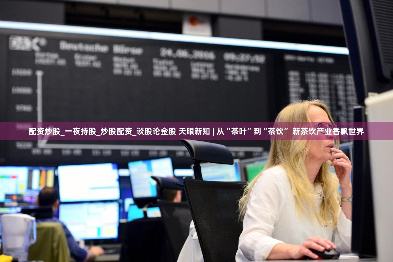 配资炒股_一夜持股_炒股配资_谈股论金股 天眼新知 | 从“茶叶”到“茶饮” 新茶饮产业香飘世界