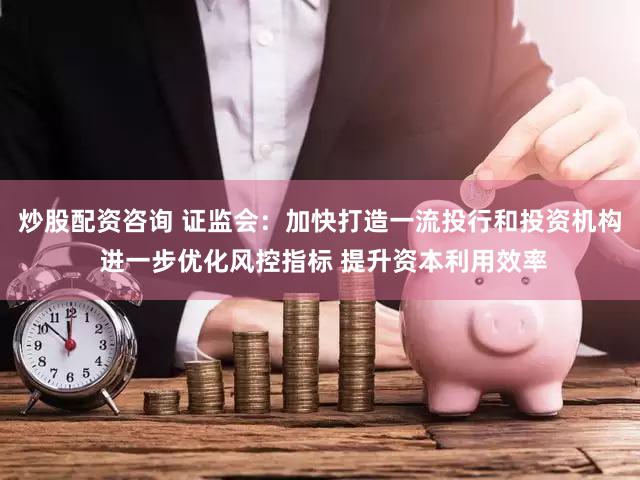 炒股配资咨询 证监会:加快打造一流投行和投资机构 进一步优化风控指标 提升资本利用效率