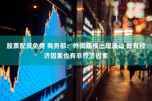 股票配资免费 商务部：外资规模出现波动 既有经济因素也有非经济因素