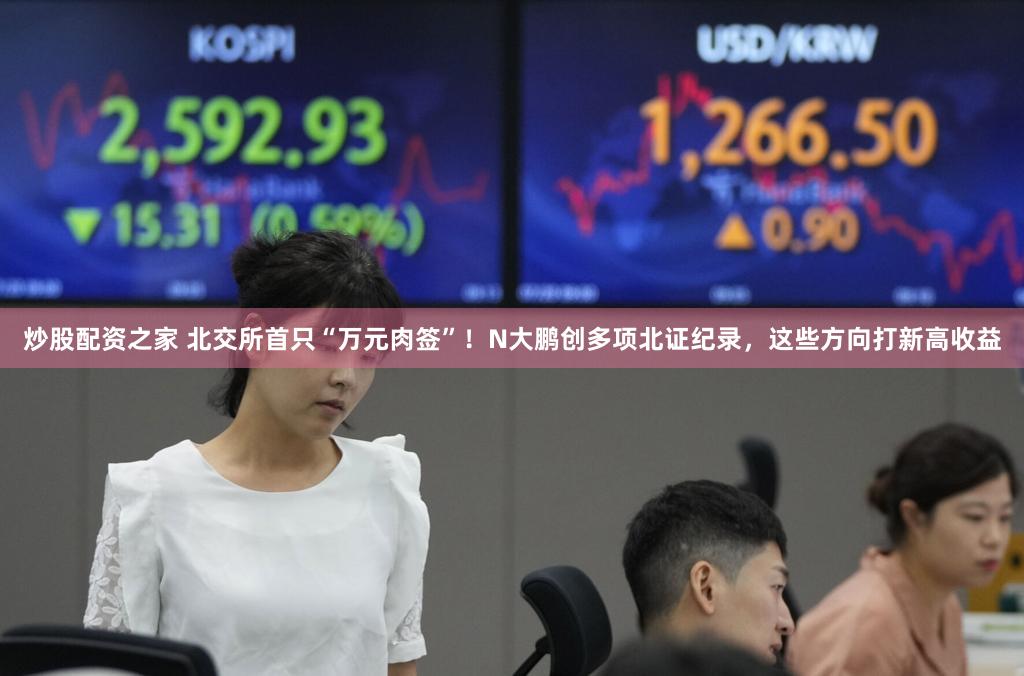 炒股配资之家 北交所首只“万元肉签”！N大鹏创多项北证纪录，这些方向打新高收益
