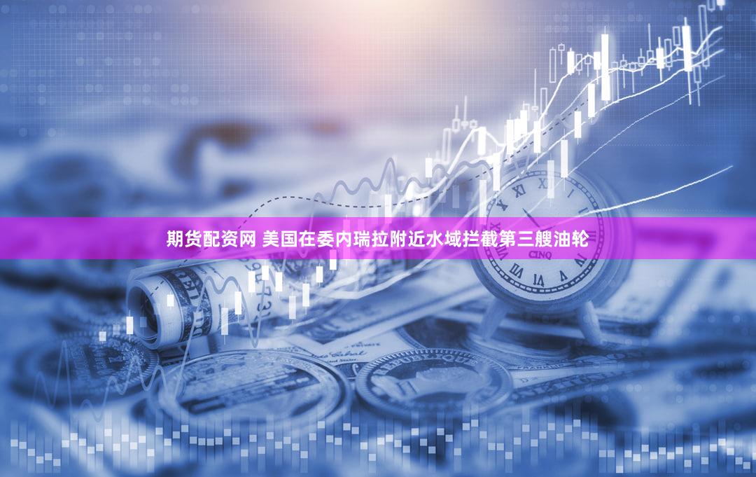期货配资网 美国在委内瑞拉附近水域拦截第三艘油轮