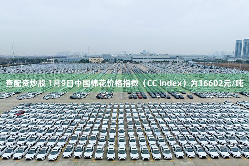查配资炒股 1月9日中国棉花价格指数（CC Index）为16602元/吨