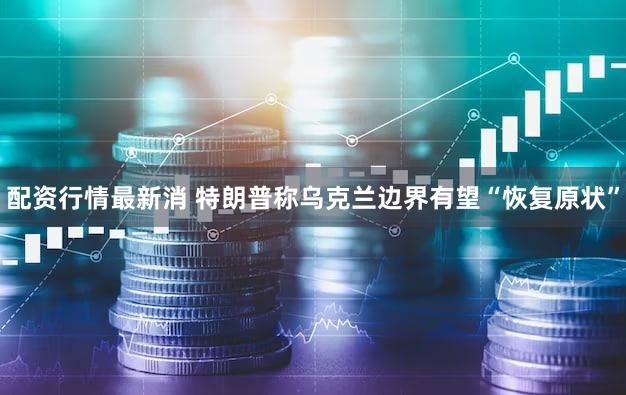 配资行情最新消 特朗普称乌克兰边界有望“恢复原状”