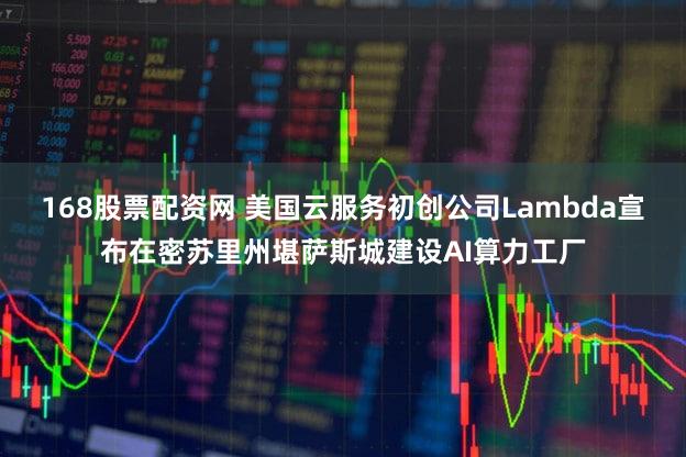 168股票配资网 美国云服务初创公司Lambda宣布在密苏里州堪萨斯城建设AI算力工厂