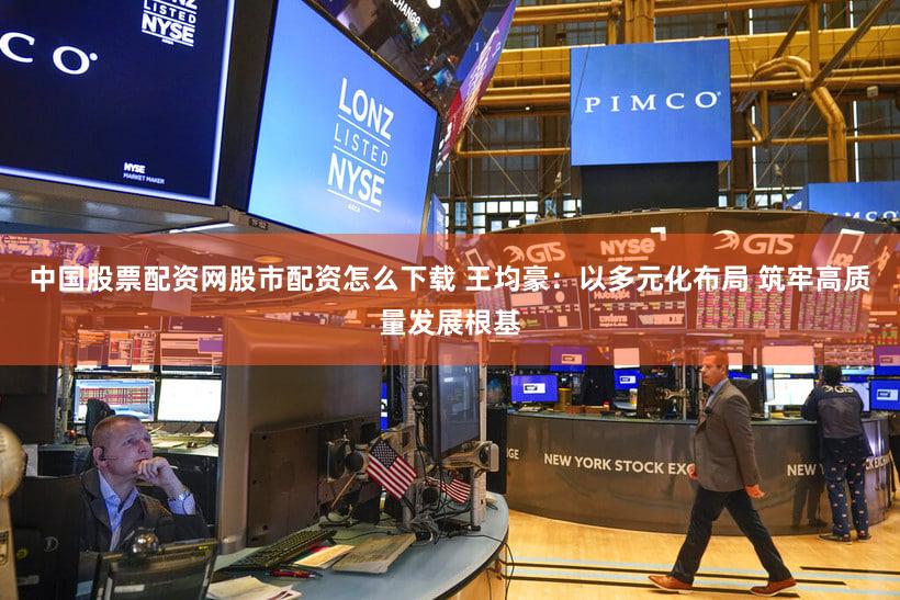 中国股票配资网股市配资怎么下载 王均豪：以多元化布局 筑牢高质量发展根基