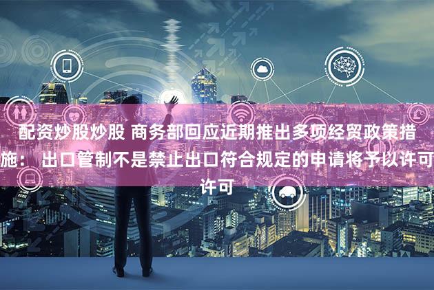 配资炒股炒股 商务部回应近期推出多项经贸政策措施： 出口管制不是禁止出口符合规定的申请将予以许可