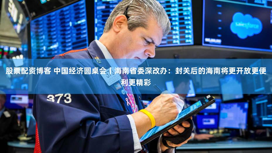 股票配资博客 中国经济圆桌会丨海南省委深改办：封关后的海南将更开放更便利更精彩