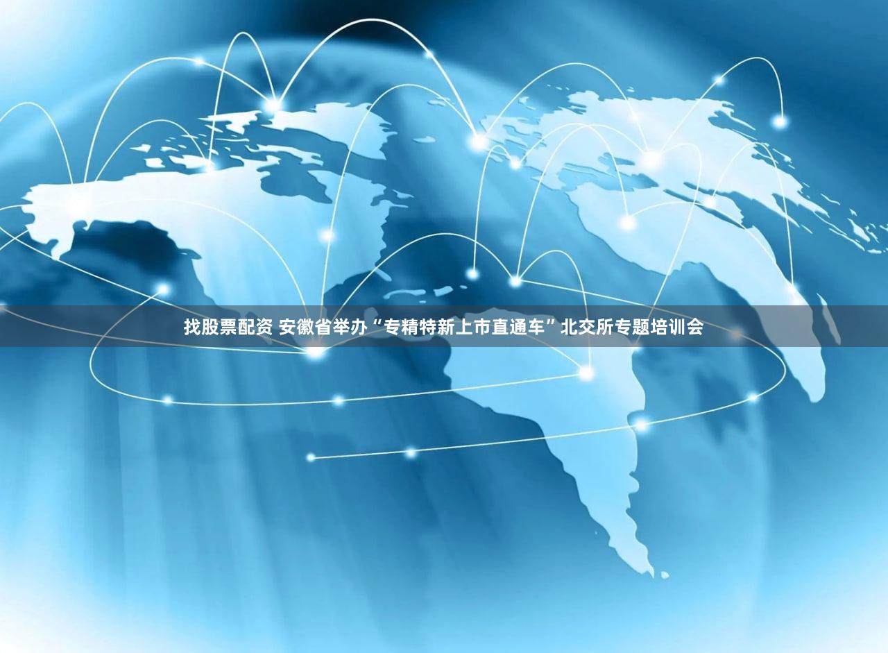 找股票配资 安徽省举办“专精特新上市直通车”北交所专题培训会