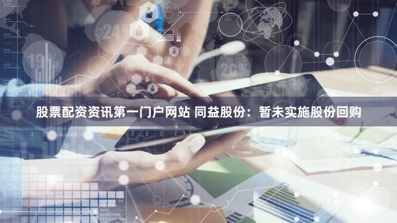 股票配资资讯第一门户网站 同益股份：暂未实施股份回购