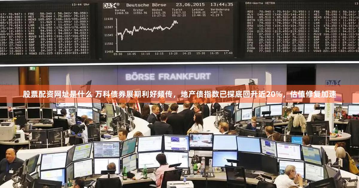 股票配资网址是什么 万科债券展期利好频传，地产债指数已探底回升近20%，估值修复加速