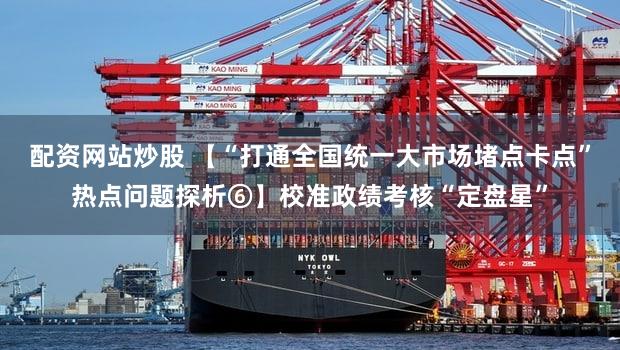 配资网站炒股 【“打通全国统一大市场堵点卡点”热点问题探析⑥】校准政绩考核“定盘星”