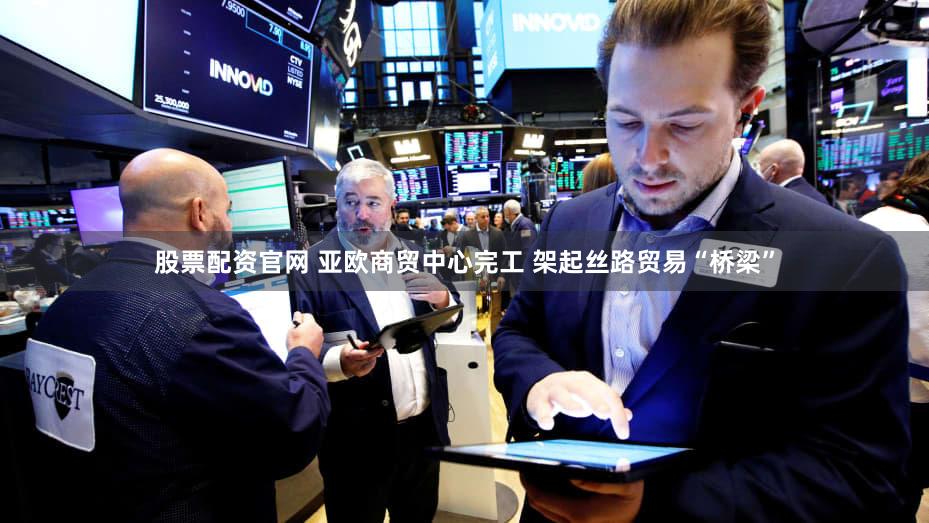 股票配资官网 亚欧商贸中心完工 架起丝路贸易“桥梁”